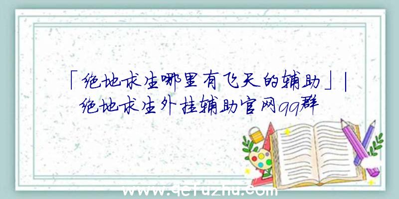 「绝地求生哪里有飞天的辅助」|绝地求生外挂辅助官网qq群